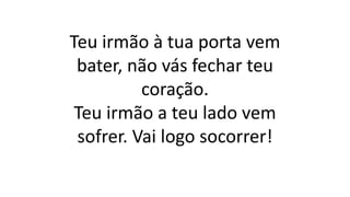 Teu irmão à tua porta vem
bater, não vás fechar teu
coração.
Teu irmão a teu lado vem
sofrer. Vai logo socorrer!
 