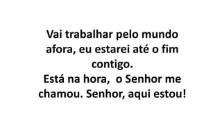 Vai trabalhar pelo mundo
afora, eu estarei até o fim
contigo.
Está na hora, o Senhor me
chamou. Senhor, aqui estou!
 