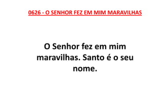 0626 - O SENHOR FEZ EM MIM MARAVILHAS
O Senhor fez em mim
maravilhas. Santo é o seu
nome.
 