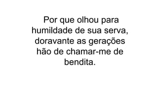 Por que olhou para
humildade de sua serva,
doravante as gerações
hão de chamar-me de
bendita.
 