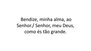 Bendize, minha alma, ao
Senhor./ Senhor, meu Deus,
como és tão grande.
 