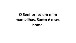 O Senhor fez em mim
maravilhas. Santo é o seu
nome.
 