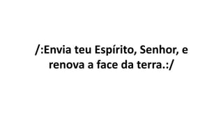 /:Envia teu Espírito, Senhor, e
renova a face da terra.:/
 