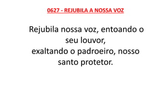 0627 - REJUBILA A NOSSA VOZ
Rejubila nossa voz, entoando o
seu louvor,
exaltando o padroeiro, nosso
santo protetor.
 
