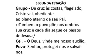 SEGUNDA ESTAÇÃO
Grupo - De cruz às costas, flagelado,
Cristo vai, obediente
ao plano eterno de seu Pai.
/:Também o povo põe nos ombros
sua cruz e cada dia segue os passos
de Jesus.:/
Cel. – Ó Deus, vinde me nosso auxílio.
Povo- Senhor, protegei-nos e salvai-
nos.
 