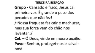 TERCEIRA ESTAÇÃO
Grupo - Cansado e fraco, Jesus cai
primeira vez. É grande o peso dos
pecados que não fez!
/:Nossa fraqueza faz cair e machucar,
mas sua força vem do chão nos
levantar.:/
Cel. – Ó Deus, vinde em nosso auxílio.
Povo - Senhor, protegei-nos e salvai-
nos!
 