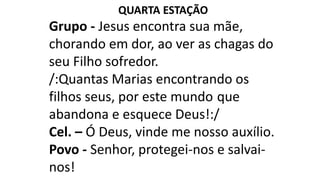 QUARTA ESTAÇÃO
Grupo - Jesus encontra sua mãe,
chorando em dor, ao ver as chagas do
seu Filho sofredor.
/:Quantas Marias encontrando os
filhos seus, por este mundo que
abandona e esquece Deus!:/
Cel. – Ó Deus, vinde me nosso auxílio.
Povo - Senhor, protegei-nos e salvai-
nos!
 