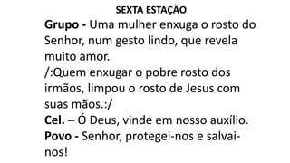 SEXTA ESTAÇÃO
Grupo - Uma mulher enxuga o rosto do
Senhor, num gesto lindo, que revela
muito amor.
/:Quem enxugar o pobre rosto dos
irmãos, limpou o rosto de Jesus com
suas mãos.:/
Cel. – Ó Deus, vinde em nosso auxílio.
Povo - Senhor, protegei-nos e salvai-
nos!
 