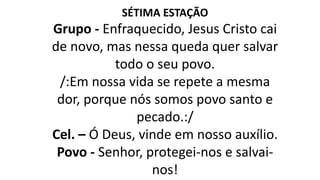 SÉTIMA ESTAÇÃO
Grupo - Enfraquecido, Jesus Cristo cai
de novo, mas nessa queda quer salvar
todo o seu povo.
/:Em nossa vida se repete a mesma
dor, porque nós somos povo santo e
pecado.:/
Cel. – Ó Deus, vinde em nosso auxílio.
Povo - Senhor, protegei-nos e salvai-
nos!
 
