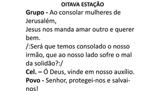 OITAVA ESTAÇÃO
Grupo - Ao consolar mulheres de
Jerusalém,
Jesus nos manda amar outro e querer
bem.
/:Será que temos consolado o nosso
irmão, que ao nosso lado sofre o mal
da solidão?:/
Cel. – Ó Deus, vinde em nosso auxílio.
Povo - Senhor, protegei-nos e salvai-
nos!
 