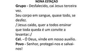 NONA ESTAÇÃO
Grupo - Desfalecido, cai Jesus terceira
vez.
Seu corpo em sangue, quase todo, se
desfez.
/:Jesus caído, quer a todos ensinar
que toda queda é um convite a
levantar.:/
Cel. - Ó Deus, vinde em nosso auxílio.
Povo - Senhor, protegei-nos e salvai-
nos!
 