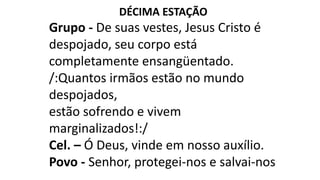 DÉCIMA ESTAÇÃO
Grupo - De suas vestes, Jesus Cristo é
despojado, seu corpo está
completamente ensangüentado.
/:Quantos irmãos estão no mundo
despojados,
estão sofrendo e vivem
marginalizados!:/
Cel. – Ó Deus, vinde em nosso auxílio.
Povo - Senhor, protegei-nos e salvai-nos
 