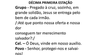 DÉCIMA PRIMEIRA ESTAÇÃO
Grupo - Pregado à cruz, sozinho, em
grande solidão, Jesus se entrega pelo
bem de cada irmão.
/:Até que ponto nossa oferta e nossa
dor
conseguem ter merecimento
salvador?:/
Cel. – Ó Deus, vinde em nosso auxílio.
Povo - Senhor, protegei-nos e salvai-
nos!
 