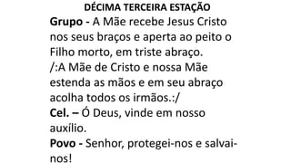 DÉCIMA TERCEIRA ESTAÇÃO
Grupo - A Mãe recebe Jesus Cristo
nos seus braços e aperta ao peito o
Filho morto, em triste abraço.
/:A Mãe de Cristo e nossa Mãe
estenda as mãos e em seu abraço
acolha todos os irmãos.:/
Cel. – Ó Deus, vinde em nosso
auxílio.
Povo - Senhor, protegei-nos e salvai-
nos!
 