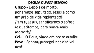 DÉCIMA QUARTA ESTAÇÃO
Grupo - Depois de morto,
por amigos sepultado. Jesus é como
um grão de vida replantado!
/:Em ti, Jesus, santificamos o sofrer,
ressuscitamos, para nunca mais
morrer!:/
Cel. – Ó Deus, vinde em nosso auxílio.
Povo - Senhor, protegei-nos e salvai-
nos!
 