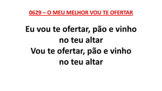0629 – O MEU MELHOR VOU TE OFERTAR
Eu vou te ofertar, pão e vinho
no teu altar
Vou te ofertar, pão e vinho
no teu altar
 