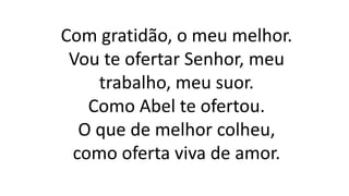 Com gratidão, o meu melhor.
Vou te ofertar Senhor, meu
trabalho, meu suor.
Como Abel te ofertou.
O que de melhor colheu,
como oferta viva de amor.
 