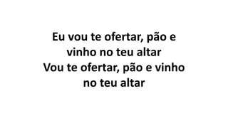 Eu vou te ofertar, pão e
vinho no teu altar
Vou te ofertar, pão e vinho
no teu altar
 