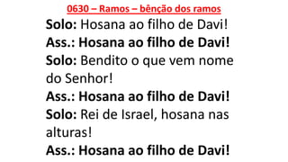 0630 – Ramos – bênção dos ramos
Solo: Hosana ao filho de Davi!
Ass.: Hosana ao filho de Davi!
Solo: Bendito o que vem nome
do Senhor!
Ass.: Hosana ao filho de Davi!
Solo: Rei de Israel, hosana nas
alturas!
Ass.: Hosana ao filho de Davi!
 