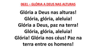 0631 – GLÓRIA A DEUS NAS ALTURAS
Glória a Deus nas alturas!
Glória, glória, aleluia!
Glória a Deus, paz na terra!
Glória, glória, aleluia!
Glória! Glória nos céus! Paz na
terra entre os homens!
 