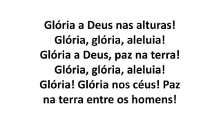 Glória a Deus nas alturas!
Glória, glória, aleluia!
Glória a Deus, paz na terra!
Glória, glória, aleluia!
Glória! Glória nos céus! Paz
na terra entre os homens!
 
