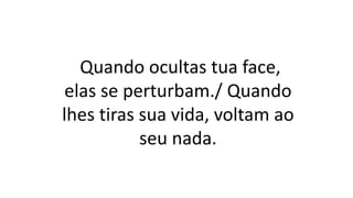 Quando ocultas tua face,
elas se perturbam./ Quando
lhes tiras sua vida, voltam ao
seu nada.
 