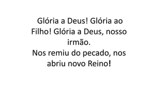 Glória a Deus! Glória ao
Filho! Glória a Deus, nosso
irmão.
Nos remiu do pecado, nos
abriu novo Reino!
 