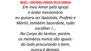 0632 – EM MEU AMOR PELA IGREJA
Em meu Amor pela Igreja
e ardor missionário
eu quisera ser Apóstolo, Profeta e
Mártir, também Sacerdote, tudo
escolher !...
No Corpo do Senhor, porém,
os membros nunca são iguais:
do todo procurando o bem,
nunca é demais.
 