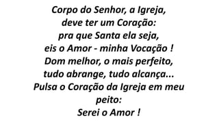 Corpo do Senhor, a Igreja,
deve ter um Coração:
pra que Santa ela seja,
eis o Amor - minha Vocação !
Dom melhor, o mais perfeito,
tudo abrange, tudo alcança...
Pulsa o Coração da Igreja em meu
peito:
Serei o Amor !
 