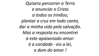 Quisera percorrer a Terra
e anunciar o Cristo
a todos os Irmãos;
plantar a cruz em todo canto,
dar a minha vida pela salvação.
Mas a resposta eu encontrei
a este apaixonado amor:
é a caridade - eis a lei,
o dom do amor !
 