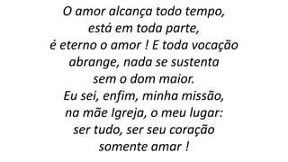 O amor alcança todo tempo,
está em toda parte,
é eterno o amor ! E toda vocação
abrange, nada se sustenta
sem o dom maior.
Eu sei, enfim, minha missão,
na mãe Igreja, o meu lugar:
ser tudo, ser seu coração
somente amar !
 