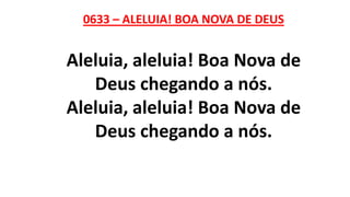 0633 – ALELUIA! BOA NOVA DE DEUS
Aleluia, aleluia! Boa Nova de
Deus chegando a nós.
Aleluia, aleluia! Boa Nova de
Deus chegando a nós.
 
