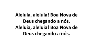 Aleluia, aleluia! Boa Nova de
Deus chegando a nós.
Aleluia, aleluia! Boa Nova de
Deus chegando a nós.
 