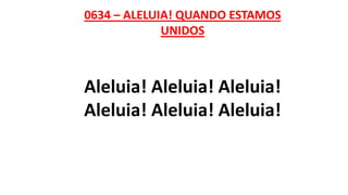 0634 – ALELUIA! QUANDO ESTAMOS
UNIDOS
Aleluia! Aleluia! Aleluia!
Aleluia! Aleluia! Aleluia!
 