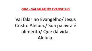 0061 - VAI FALAR NO EVANGELHO
Vai falar no Evangelho/ Jesus
Cristo. Aleluia./ Sua palavra é
alimento/ Que dá vida.
Aleluia.
 