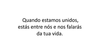 Quando estamos unidos,
estás entre nós e nos falarás
da tua vida.
 