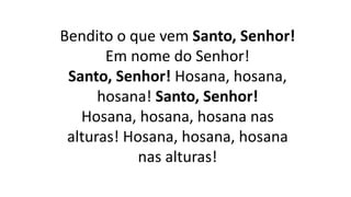 Bendito o que vem Santo, Senhor!
Em nome do Senhor!
Santo, Senhor! Hosana, hosana,
hosana! Santo, Senhor!
Hosana, hosana, hosana nas
alturas! Hosana, hosana, hosana
nas alturas!
 