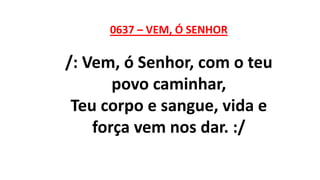 0637 – VEM, Ó SENHOR
/: Vem, ó Senhor, com o teu
povo caminhar,
Teu corpo e sangue, vida e
força vem nos dar. :/
 