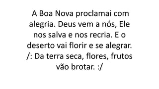A Boa Nova proclamai com
alegria. Deus vem a nós, Ele
nos salva e nos recria. E o
deserto vai florir e se alegrar.
/: Da terra seca, flores, frutos
vão brotar. :/
 
