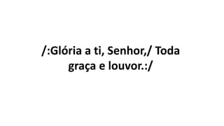 /:Glória a ti, Senhor,/ Toda
graça e louvor.:/
 