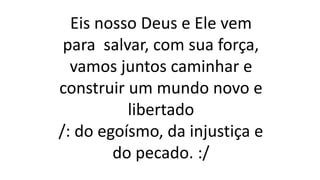 Eis nosso Deus e Ele vem
para salvar, com sua força,
vamos juntos caminhar e
construir um mundo novo e
libertado
/: do egoísmo, da injustiça e
do pecado. :/
 