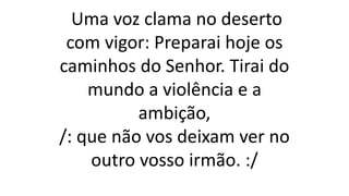 Uma voz clama no deserto
com vigor: Preparai hoje os
caminhos do Senhor. Tirai do
mundo a violência e a
ambição,
/: que não vos deixam ver no
outro vosso irmão. :/
 