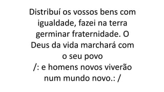 Distribuí os vossos bens com
igualdade, fazei na terra
germinar fraternidade. O
Deus da vida marchará com
o seu povo
/: e homens novos viverão
num mundo novo.: /
 