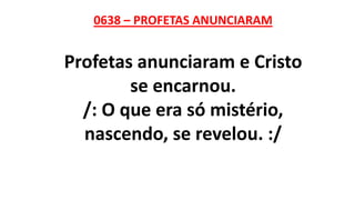 0638 – PROFETAS ANUNCIARAM
Profetas anunciaram e Cristo
se encarnou.
/: O que era só mistério,
nascendo, se revelou. :/
 