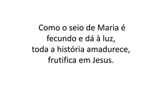 Como o seio de Maria é
fecundo e dá à luz,
toda a história amadurece,
frutifica em Jesus.
 