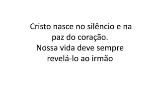 Cristo nasce no silêncio e na
paz do coração.
Nossa vida deve sempre
revelá-lo ao irmão
 