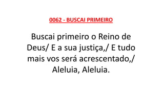 0062 - BUSCAI PRIMEIRO
Buscai primeiro o Reino de
Deus/ E a sua justiça,/ E tudo
mais vos será acrescentado,/
Aleluia, Aleluia.
 