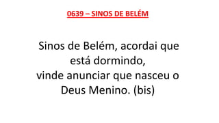 0639 – SINOS DE BELÉM
Sinos de Belém, acordai que
está dormindo,
vinde anunciar que nasceu o
Deus Menino. (bis)
 