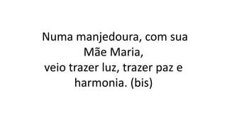 Numa manjedoura, com sua
Mãe Maria,
veio trazer luz, trazer paz e
harmonia. (bis)
 