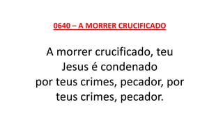 0640 – A MORRER CRUCIFICADO
A morrer crucificado, teu
Jesus é condenado
por teus crimes, pecador, por
teus crimes, pecador.
 